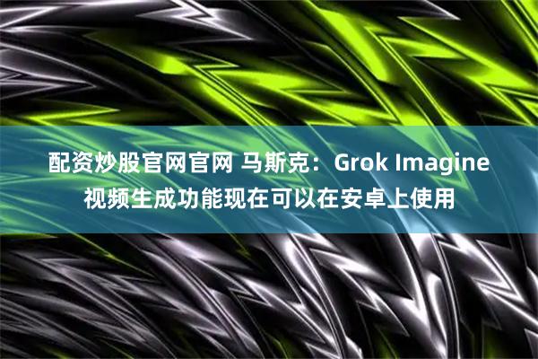 配资炒股官网官网 马斯克：Grok Imagine视频生成功能现在可以在安卓上使用