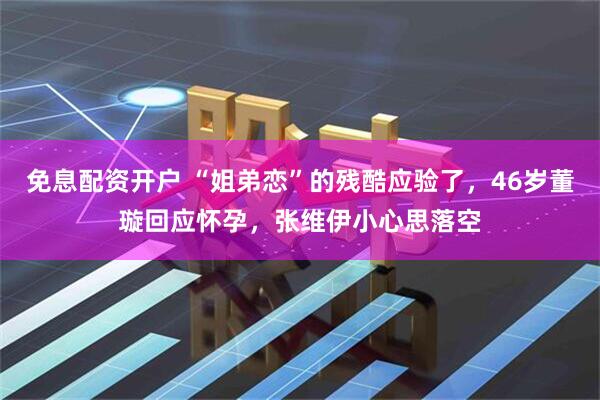 免息配资开户 “姐弟恋”的残酷应验了，46岁董璇回应怀孕，张维伊小心思落空