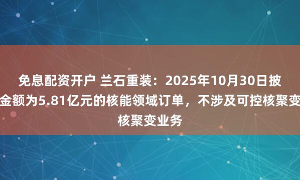 免息配资开户 兰石重装：2025年10月30日披露的金额为5.81亿元的核能领域订单，不涉及可控核聚变业务