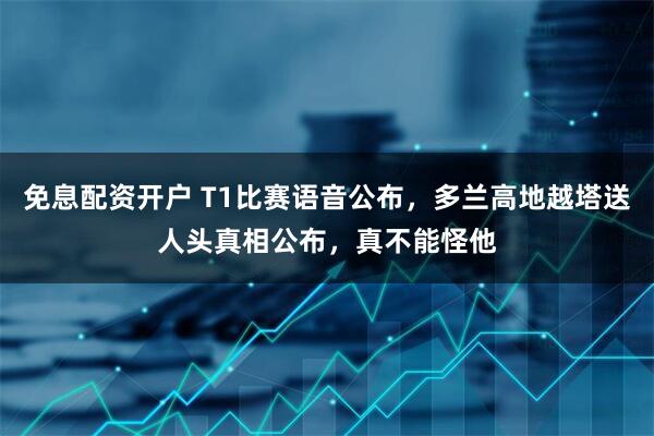 免息配资开户 T1比赛语音公布，多兰高地越塔送人头真相公布，真不能怪他