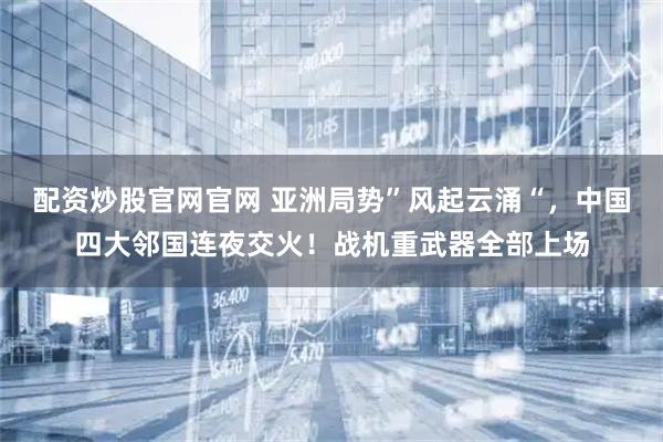 配资炒股官网官网 亚洲局势”风起云涌“，中国四大邻国连夜交火！战机重武器全部上场