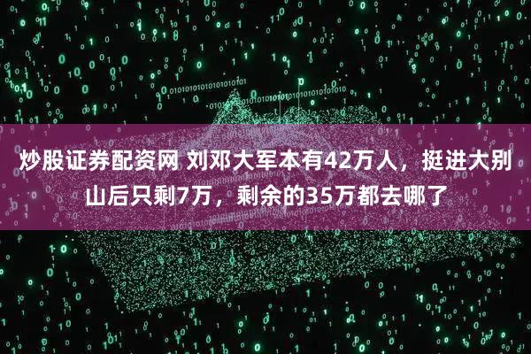 炒股证券配资网 刘邓大军本有42万人，挺进大别山后只剩7万，剩余的35万都去哪了