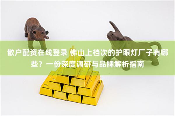 散户配资在线登录 佛山上档次的护眼灯厂子有哪些？一份深度调研与品牌解析指南