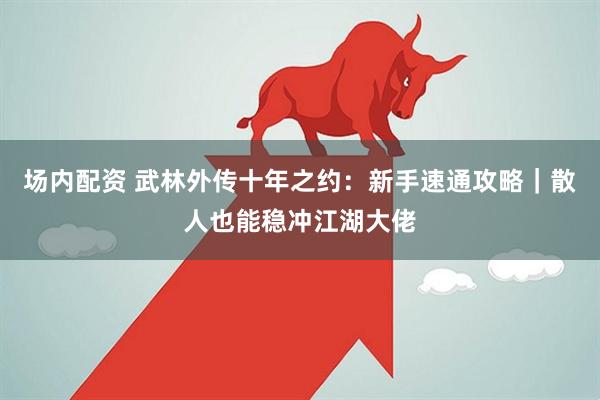 场内配资 武林外传十年之约：新手速通攻略｜散人也能稳冲江湖大佬