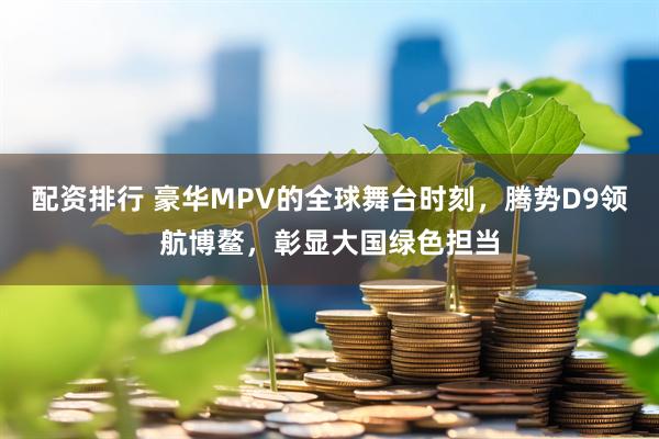 配资排行 豪华MPV的全球舞台时刻，腾势D9领航博鳌，彰显大国绿色担当