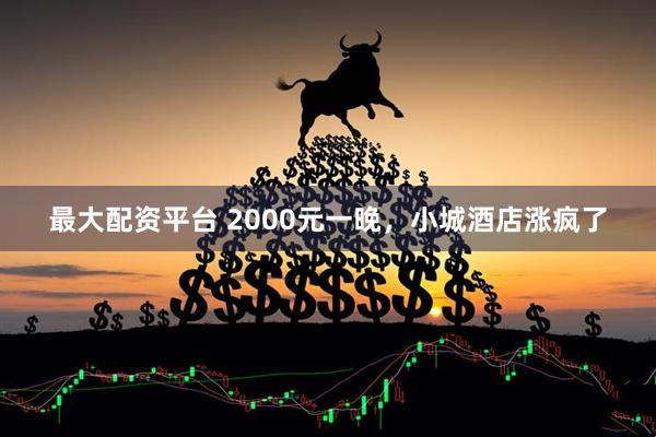 最大配资平台 2000元一晚，小城酒店涨疯了