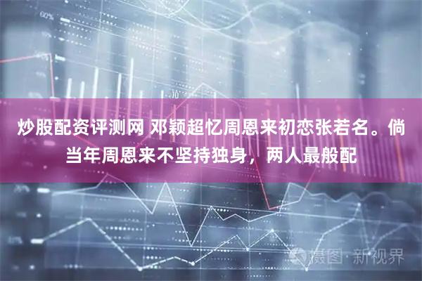 炒股配资评测网 邓颖超忆周恩来初恋张若名。倘当年周恩来不坚持独身，两人最般配