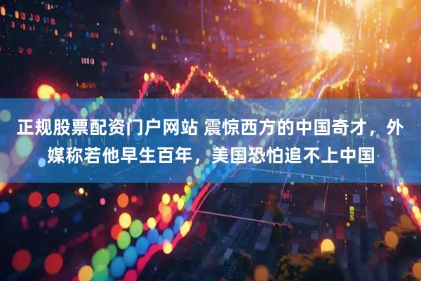 正规股票配资门户网站 震惊西方的中国奇才，外媒称若他早生百年，美国恐怕追不上中国