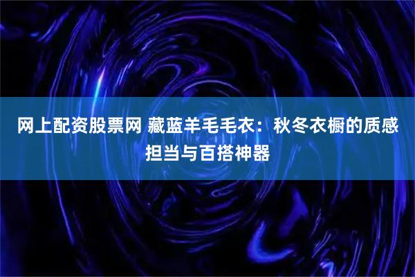 网上配资股票网 藏蓝羊毛毛衣：秋冬衣橱的质感担当与百搭神器