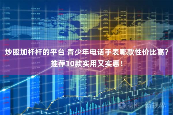 炒股加杆杆的平台 青少年电话手表哪款性价比高？推荐10款实用又实惠！