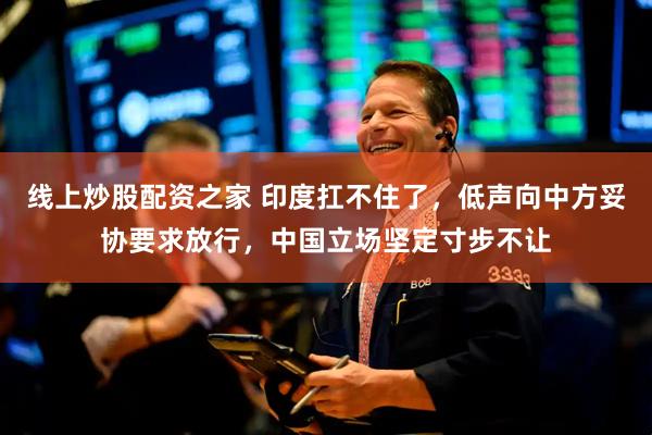 线上炒股配资之家 印度扛不住了，低声向中方妥协要求放行，中国立场坚定寸步不让