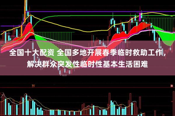 全国十大配资 全国多地开展春季临时救助工作，解决群众突发性临时性基本生活困难