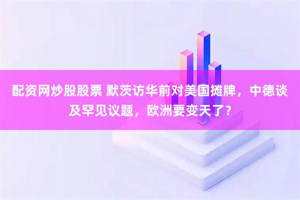 配资网炒股股票 默茨访华前对美国摊牌，中德谈及罕见议题，欧洲要变天了？