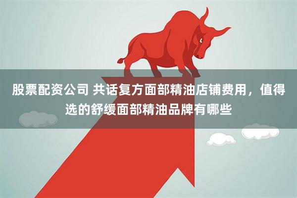 股票配资公司 共话复方面部精油店铺费用，值得选的舒缓面部精油品牌有哪些