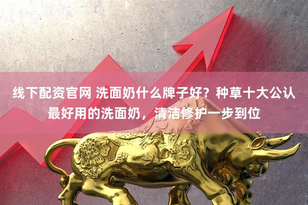 线下配资官网 洗面奶什么牌子好？种草十大公认最好用的洗面奶，清洁修护一步到位
