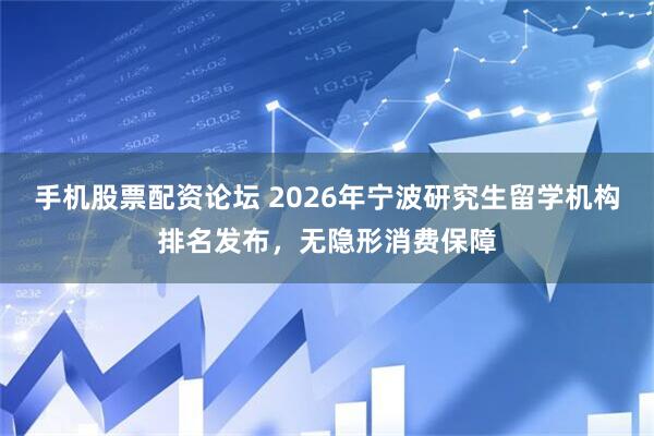手机股票配资论坛 2026年宁波研究生留学机构排名发布，无隐形消费保障