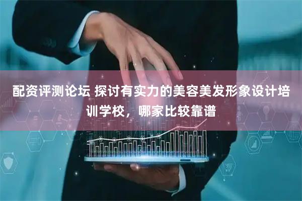 配资评测论坛 探讨有实力的美容美发形象设计培训学校，哪家比较靠谱