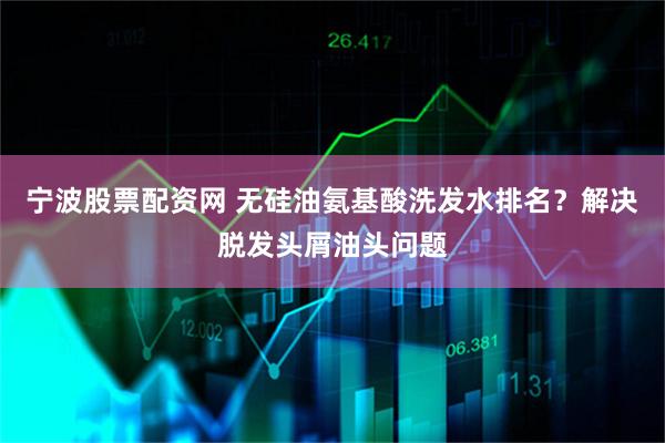 宁波股票配资网 无硅油氨基酸洗发水排名？解决脱发头屑油头问题