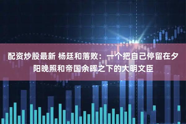 配资炒股最新 杨廷和落败：一个把自己停留在夕阳晚照和帝国余晖之下的大明文臣