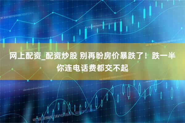 网上配资_配资炒股 别再盼房价暴跌了！跌一半你连电话费都交不起