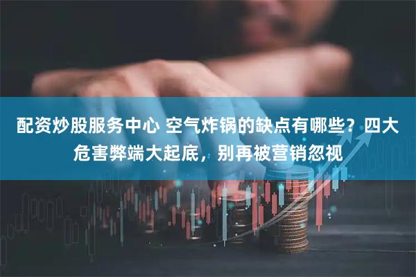 配资炒股服务中心 空气炸锅的缺点有哪些？四大危害弊端大起底，别再被营销忽视