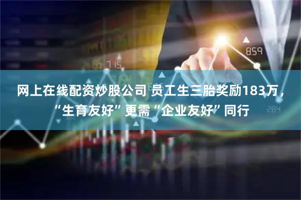 网上在线配资炒股公司 员工生三胎奖励183万，“生育友好”更需“企业友好”同行
