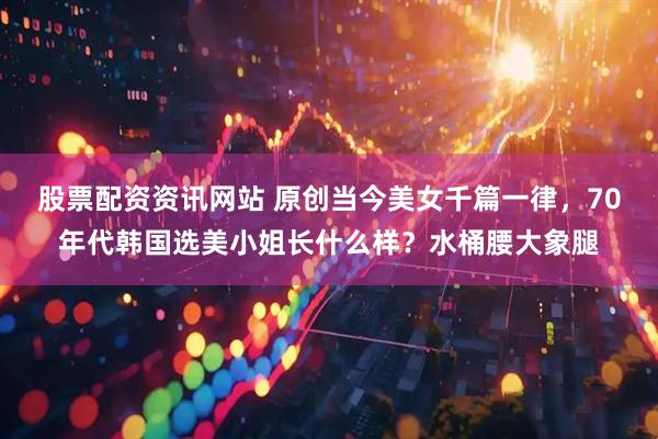 股票配资资讯网站 原创当今美女千篇一律，70年代韩国选美小姐长什么样？水桶腰大象腿