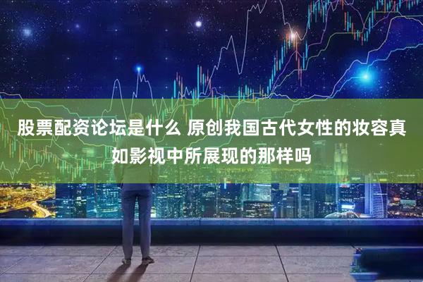 股票配资论坛是什么 原创我国古代女性的妆容真如影视中所展现的那样吗