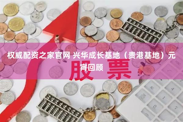 权威配资之家官网 兴华成长基地（贵港基地）元宵回顾