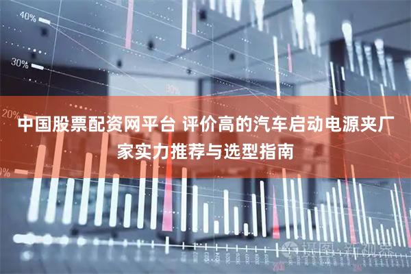 中国股票配资网平台 评价高的汽车启动电源夹厂家实力推荐与选型指南