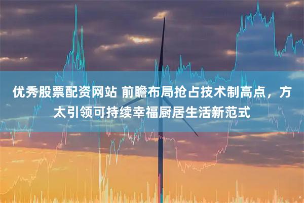 优秀股票配资网站 前瞻布局抢占技术制高点，方太引领可持续幸福厨居生活新范式