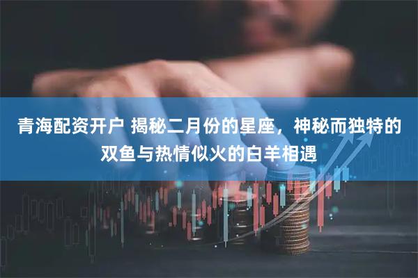 青海配资开户 揭秘二月份的星座，神秘而独特的双鱼与热情似火的白羊相遇