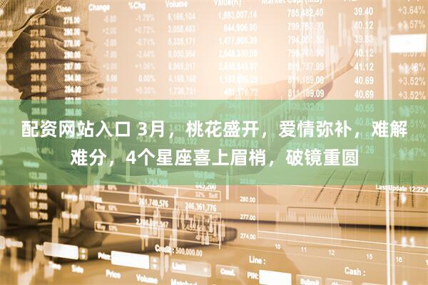 配资网站入口 3月，桃花盛开，爱情弥补，难解难分，4个星座喜上眉梢，破镜重圆