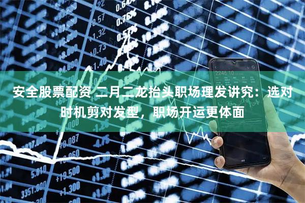 安全股票配资 二月二龙抬头职场理发讲究：选对时机剪对发型，职场开运更体面