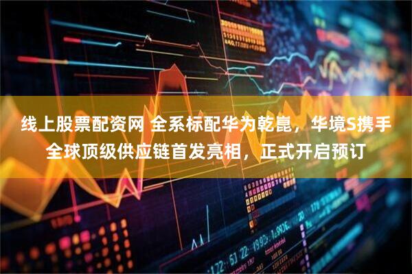线上股票配资网 全系标配华为乾崑，华境S携手全球顶级供应链首发亮相，正式开启预订