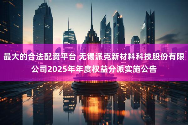 最大的合法配资平台 无锡派克新材料科技股份有限公司2025年年度权益分派实施公告